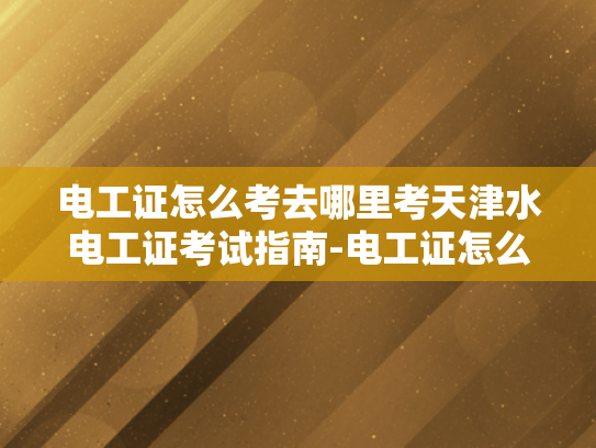 电工证怎么考去哪里考天津水电工证考试指南-电工证怎么考？天津水电工证考试指南