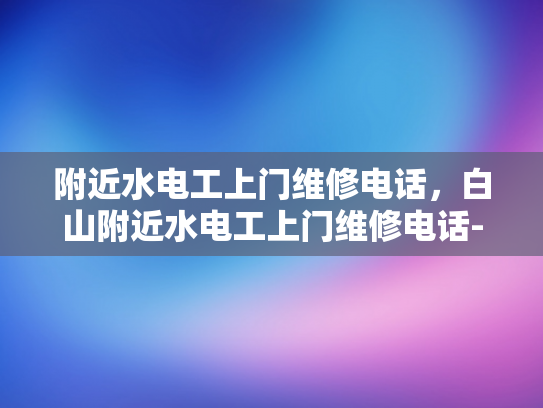 附近水电工上门维修电话，白山附近水电工上门维修电话-白山附近水电工上门维修服务