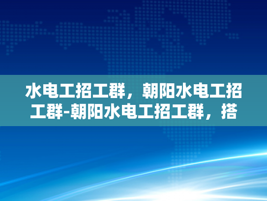 水电工招工群，朝阳水电工招工群-朝阳水电工招工群，搭建就业桥梁，助力技能人才发展