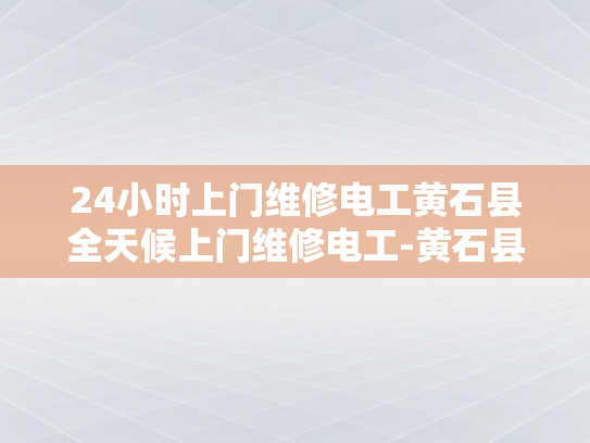 24小时上门维修电工黄石县全天候上门维修电工-黄石县24小时上门维修电工，全天候服务，确保电力安全