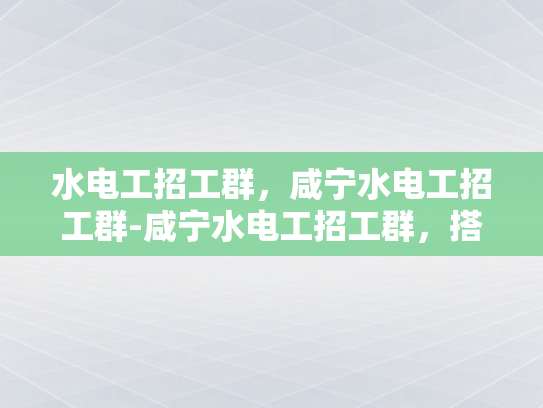 水电工招工群，咸宁水电工招工群-咸宁水电工招工群，搭建桥梁，共筑未来