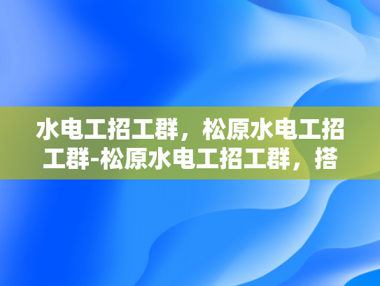 水电工招工群，松原水电工招工群-松原水电工招工群，搭建就业桥梁，助力技能人才发展