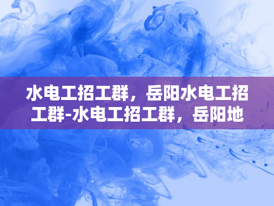 水电工招工群，岳阳水电工招工群-水电工招工群，岳阳地区的专业需求与就业机遇