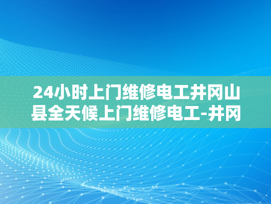 24小时上门维修电工井冈山县全天候上门维修电工-井冈山县24小时上门维修电工服务