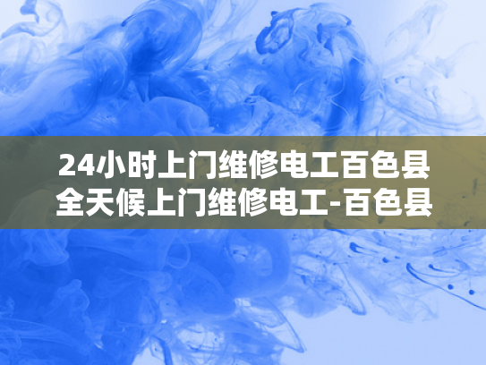 24小时上门维修电工百色县全天候上门维修电工-百色县24小时上门维修电工服务