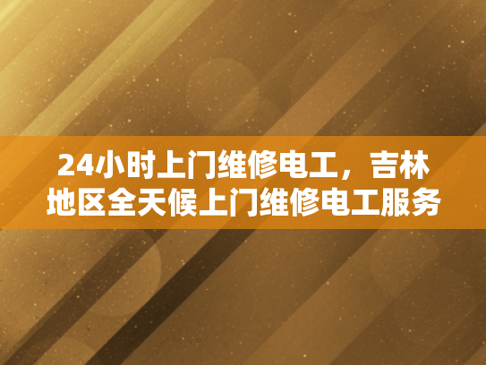 24小时上门维修电工，吉林地区全天候上门维修电工服务-全天候服务，吉林地区24小时上门维修电工