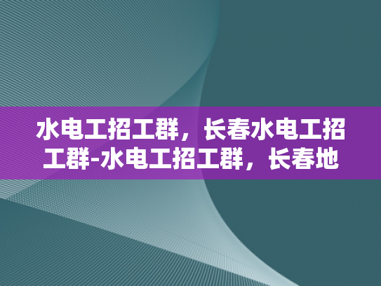 水电工招工群，长春水电工招工群-水电工招工群，长春地区的就业新机遇