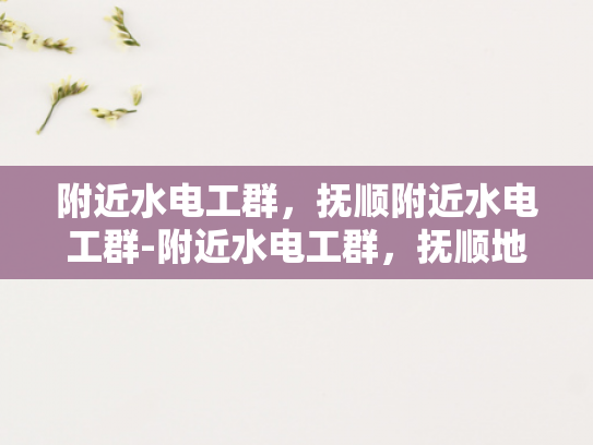 附近水电工群，抚顺附近水电工群-附近水电工群，抚顺地区专业水电维修与安装服务指南