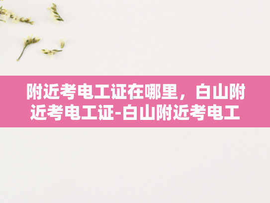 附近考电工证在哪里，白山附近考电工证-白山附近考电工证的指南