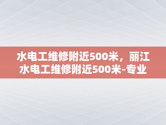 水电工维修附近500米，丽江水电工维修附近500米-专业水电工维修服务，确保您家的安全与舒适