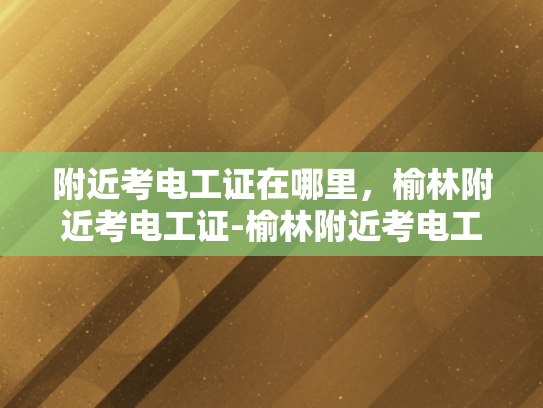 附近考电工证在哪里，榆林附近考电工证-榆林附近考电工证的指南