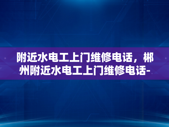 附近水电工上门维修电话，郴州附近水电工上门维修电话-紧急求助，如何快速联系附近的水电工进行上门维修