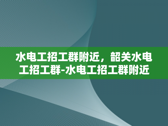 水电工招工群附近，韶关水电工招工群-水电工招工群附近，韶关水电工招工群