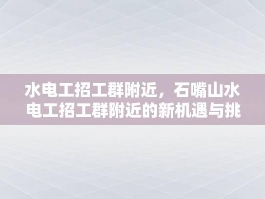 水电工招工群附近，石嘴山水电工招工群附近的新机遇与挑战-水电工招工群附近，石嘴山水电工招工群附近的新机遇与挑战