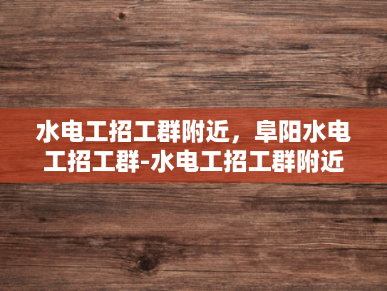 水电工招工群附近，阜阳水电工招工群-水电工招工群附近的阜阳水电工招工群