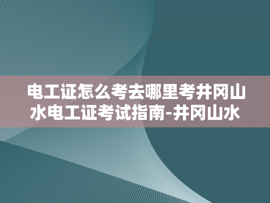 电工证怎么考去哪里考井冈山水电工证考试指南-井冈山水电工证考试指南