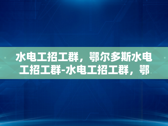 水电工招工群，鄂尔多斯水电工招工群-水电工招工群，鄂尔多斯地区的专业服务与就业机遇