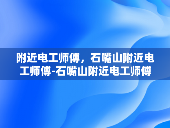 附近电工师傅，石嘴山附近电工师傅-石嘴山附近电工师傅的专业技能与服务