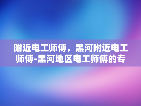 附近电工师傅，黑河附近电工师傅-黑河地区电工师傅的专业技能与服务