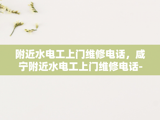 附近水电工上门维修电话，咸宁附近水电工上门维修电话-紧急水电维修服务，寻找附近的水电工