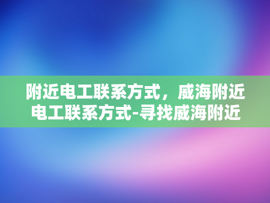 附近电工联系方式，威海附近电工联系方式-寻找威海附近电工的实用指南