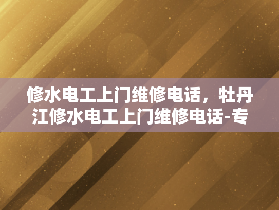 修水电工上门维修电话，牡丹江修水电工上门维修电话-专业电工上门维修服务，确保您的电力需求得到满足