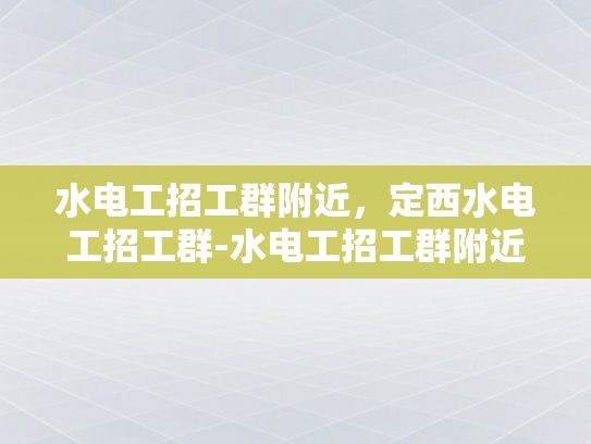 水电工招工群附近，定西水电工招工群-水电工招工群附近，定西水电工招工群