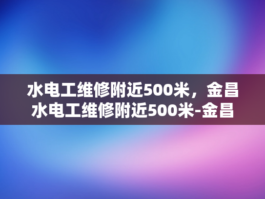 水电工维修附近500米，金昌水电工维修附近500米-金昌水电工维修服务，500米范围内，快速响应，专业可靠