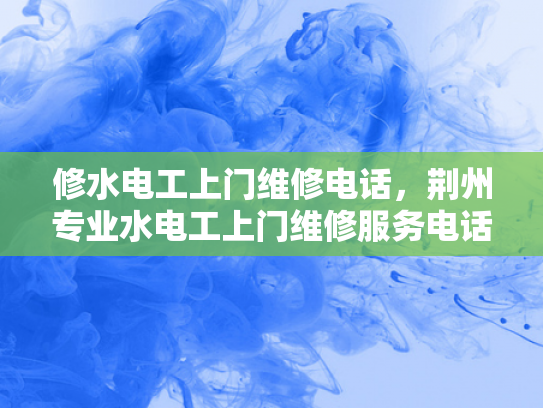 修水电工上门维修电话，荆州专业水电工上门维修服务电话-荆州专业水电工上门维修服务，您的水电问题，我们来帮您解决！