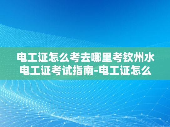 电工证怎么考去哪里考钦州水电工证考试指南-电工证怎么考？钦州水电工证考试指南