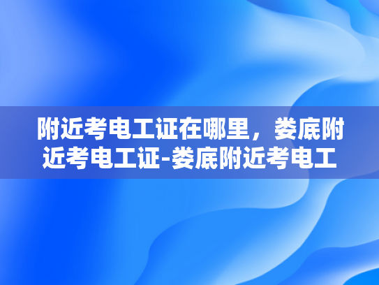 附近考电工证在哪里，娄底附近考电工证-娄底附近考电工证的优选之地