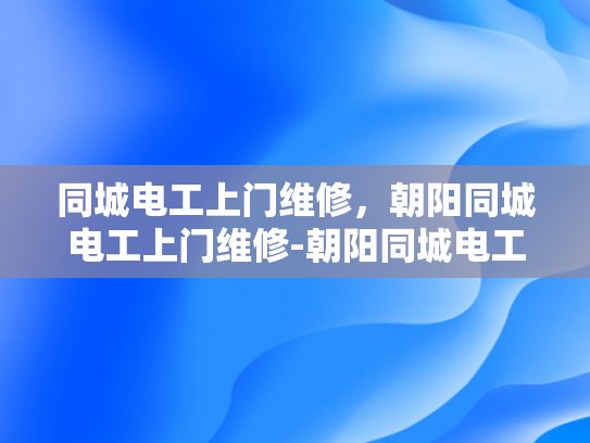 同城电工上门维修，朝阳同城电工上门维修-朝阳同城电工上门维修服务，您的家庭用电安全守护者
