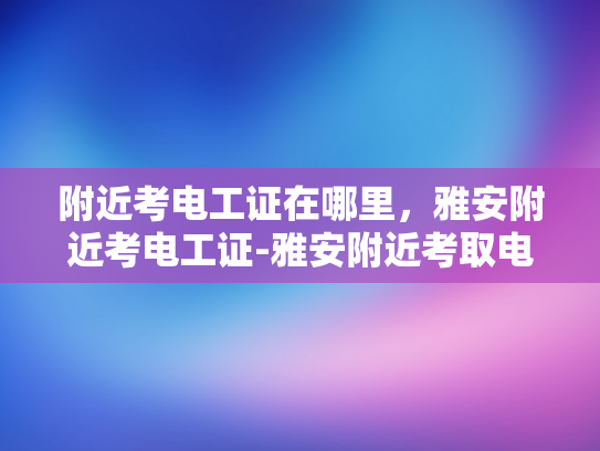 附近考电工证在哪里，雅安附近考电工证-雅安附近考取电工证，开启专业电工生涯