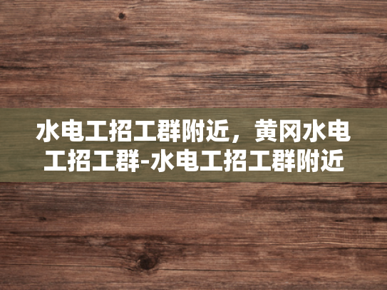 水电工招工群附近，黄冈水电工招工群-水电工招工群附近，黄冈水电工招工群