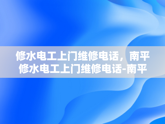 修水电工上门维修电话，南平修水电工上门维修电话-南平修水电工上门维修电话，专业服务，快速响应