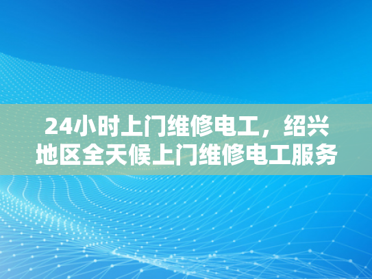 24小时上门维修电工，绍兴地区全天候上门维修电工服务-绍兴地区全天候专业电工服务