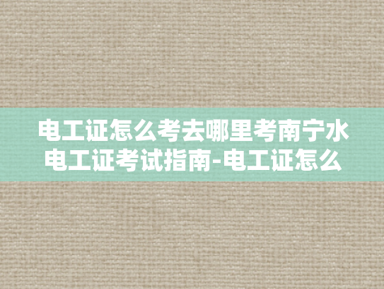 电工证怎么考去哪里考南宁水电工证考试指南-电工证怎么考去哪里考南宁水电工证考试指南