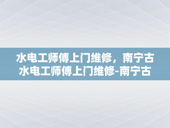 水电工师傅上门维修，南宁古水电工师傅上门维修-南宁古水电工师傅上门维修服务