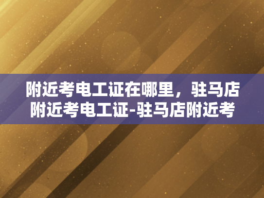 附近考电工证在哪里，驻马店附近考电工证-驻马店附近考电工证指南