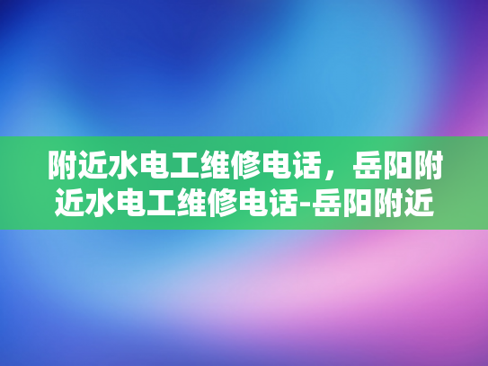 附近水电工维修电话，岳阳附近水电工维修电话-岳阳附近水电工维修服务，您的水电问题解决专家