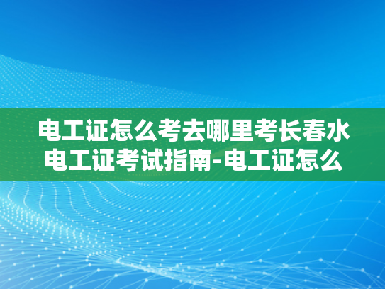 电工证怎么考去哪里考长春水电工证考试指南-电工证怎么考？长春水电工证考试指南