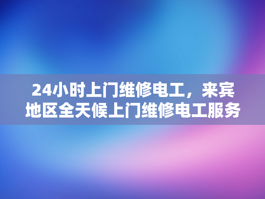 24小时上门维修电工，来宾地区全天候上门维修电工服务-全天候24小时上门维修电工服务