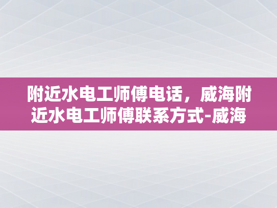 附近水电工师傅电话，威海附近水电工师傅联系方式-威海水电工师傅联系方式指南