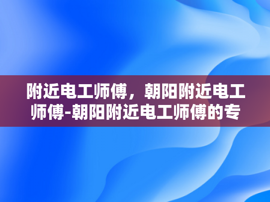 附近电工师傅，朝阳附近电工师傅-朝阳附近电工师傅的专业技能与服务