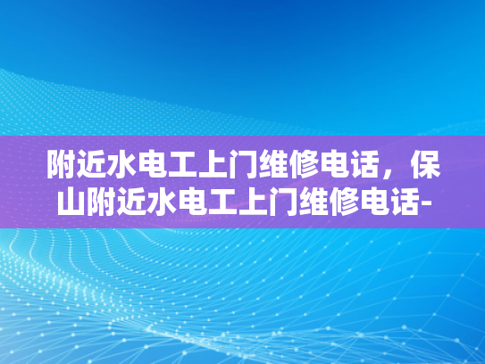 附近水电工上门维修电话，保山附近水电工上门维修电话-保山附近水电工上门维修服务指南