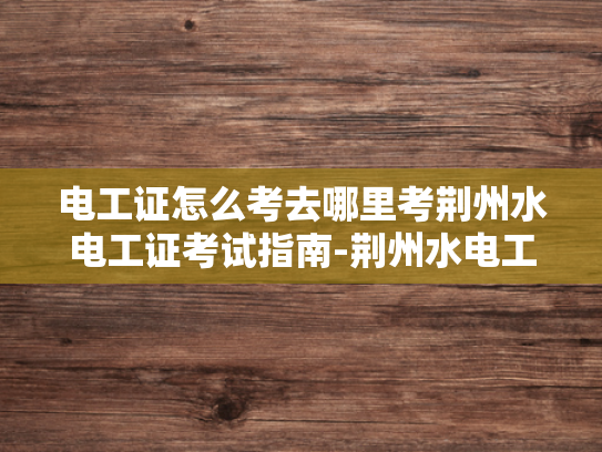 电工证怎么考去哪里考荆州水电工证考试指南-荆州水电工证考试指南