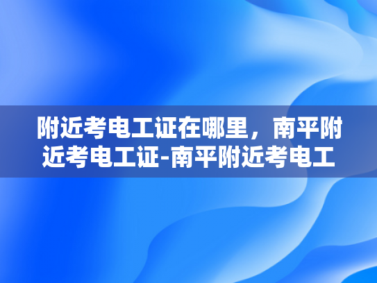 附近考电工证在哪里，南平附近考电工证-南平附近考电工证指南