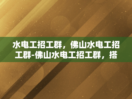水电工招工群，佛山水电工招工群-佛山水电工招工群，搭建就业桥梁，助力行业发展