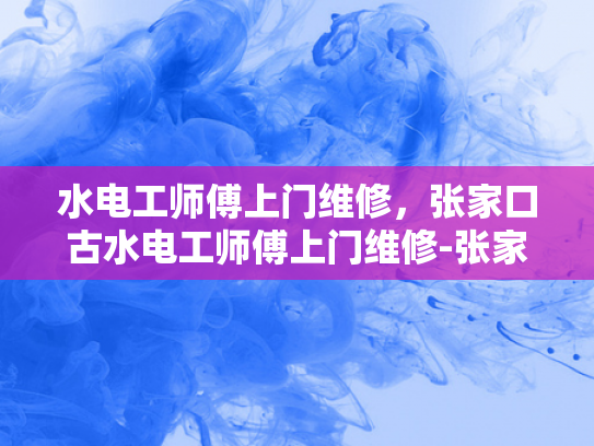 水电工师傅上门维修，张家口古水电工师傅上门维修-张家口古水电工师傅上门维修服务