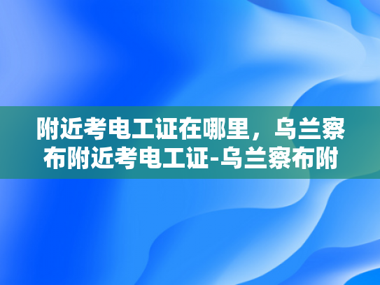 附近考电工证在哪里，乌兰察布附近考电工证-乌兰察布附近考电工证指南